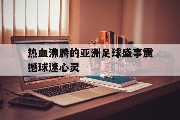 热血沸腾的亚洲足球盛事震撼球迷心灵